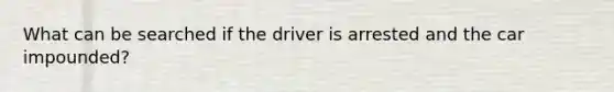 What can be searched if the driver is arrested and the car impounded?