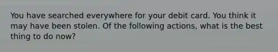 You have searched everywhere for your debit card. You think it may have been stolen. Of the following actions, what is the best thing to do now?