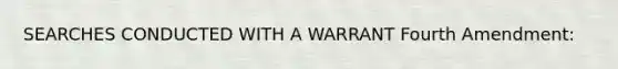 SEARCHES CONDUCTED WITH A WARRANT Fourth Amendment: