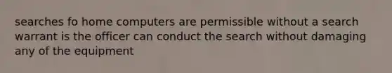 searches fo home computers are permissible without a search warrant is the officer can conduct the search without damaging any of the equipment