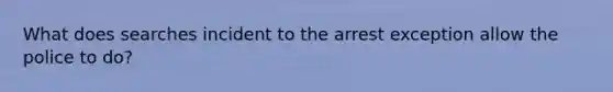 What does searches incident to the arrest exception allow the police to do?