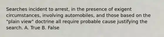 Searches incident to arrest, in the presence of exigent circumstances, involving automobiles, and those based on the "plain view" doctrine all require probable cause justifying the search. A. True B. False