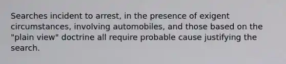 Searches incident to arrest, in the presence of exigent circumstances, involving automobiles, and those based on the "plain view" doctrine all require probable cause justifying the search.