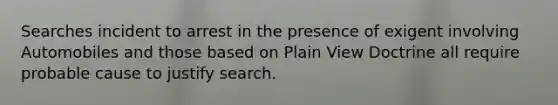 Searches incident to arrest in the presence of exigent involving Automobiles and those based on Plain View Doctrine all require probable cause to justify search.