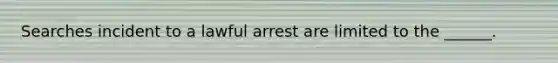 Searches incident to a lawful arrest are limited to the ______.