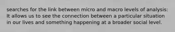 searches for the link between micro and macro levels of analysis: It allows us to see the connection between a particular situation in our lives and something happening at a broader social level.