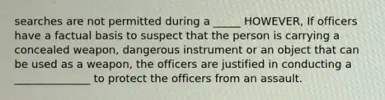 searches are not permitted during a _____ HOWEVER, If officers have a factual basis to suspect that the person is carrying a concealed weapon, dangerous instrument or an object that can be used as a weapon, the officers are justified in conducting a ______________ to protect the officers from an assault.