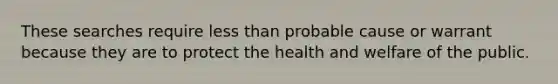 These searches require less than probable cause or warrant because they are to protect the health and welfare of the public.