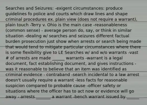 Searches and Seizures: -exigent circumstances: produce guidelines fo police and courts which draw lines and shape criminal procedures ex. plain view (does not require a warrant), plain touch -Terry v. Ohio is the main case -reasonableness (common sense) - average person do, say, or think in similar situation -dealing w/ searches and seizures different factual burden prosecution just show when arrests or search being made that would tend to mitigate particular circumstances where there is some flexibility give to LE Searches w/ and w/o warrants -vast # of arrests are made ______ warrants -warrant is a legal document, fact establishing document, and gives instructions -was it reasonable to believe that an item was identified as criminal evidence - contraband -search incidental to a law arrest doesn't usually require a warrant -less facts for reasonable suspicion compared to probable cause -officer safety or situations where the officer has to act now or evidence will go away - arrests _______ a warrant -bench warrant issued by ______