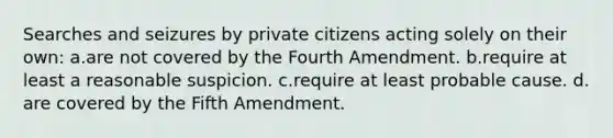 Searches and seizures by private citizens acting solely on their own: a.​are not covered by the Fourth Amendment. b.​require at least a reasonable suspicion. c.​require at least probable cause. d.​are covered by the Fifth Amendment.