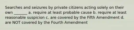 Searches and seizures by private citizens acting solely on their own _______ a. require at least probable cause b. require at least reasonable suspicion c. are covered by the Fifth Amendment d. are NOT covered by the Fourth Amendment