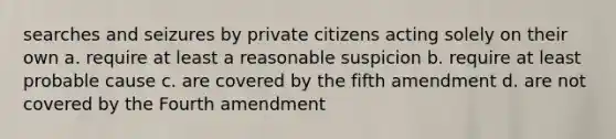 searches and seizures by private citizens acting solely on their own a. require at least a reasonable suspicion b. require at least probable cause c. are covered by the fifth amendment d. are not covered by the Fourth amendment