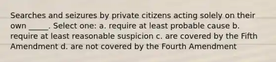 Searches and seizures by private citizens acting solely on their own _____. Select one: a. require at least probable cause b. require at least reasonable suspicion c. are covered by the Fifth Amendment d. are not covered by the Fourth Amendment