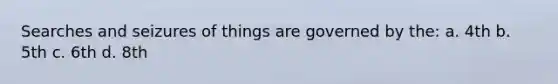 Searches and seizures of things are governed by the: a. 4th b. 5th c. 6th d. 8th