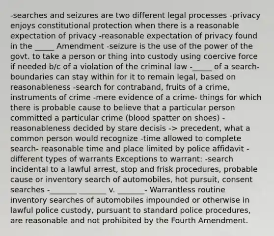 -searches and seizures are two different legal processes -privacy enjoys constitutional protection when there is a reasonable expectation of privacy -reasonable expectation of privacy found in the _____ Amendment -seizure is the use of the power of the govt. to take a person or thing into custody using coercive force if needed b/c of a violation of the criminal law -_____ of a search- boundaries can stay within for it to remain legal, based on reasonableness -search for contraband, fruits of a crime, instruments of crime -mere evidence of a crime- things for which there is probable cause to believe that a particular person committed a particular crime (blood spatter on shoes) -reasonableness decided by stare decisis -> precedent, what a common person would recognize -time allowed to complete search- reasonable time and place limited by police affidavit -different types of warrants Exceptions to warrant: -search incidental to a lawful arrest, stop and frisk procedures, probable cause or inventory search of automobiles, hot pursuit, consent searches -_______ _______ v. _______- Warrantless routine inventory searches of automobiles impounded or otherwise in lawful police custody, pursuant to standard police procedures, are reasonable and not prohibited by the Fourth Amendment.