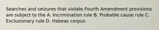 Searches and seizures that violate Fourth Amendment provisions are subject to the A. Incrimination rule B. Probable cause rule C. Exclusionary rule D. Habeas corpus