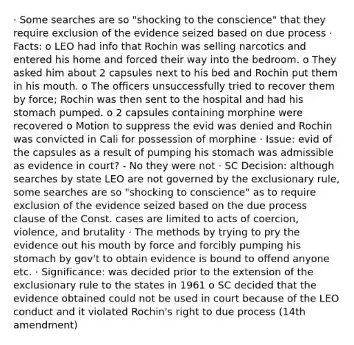 · Some searches are so "shocking to the conscience" that they require exclusion of the evidence seized based on due process · Facts: o LEO had info that Rochin was selling narcotics and entered his home and forced their way into the bedroom. o They asked him about 2 capsules next to his bed and Rochin put them in his mouth. o The officers unsuccessfully tried to recover them by force; Rochin was then sent to the hospital and had his stomach pumped. o 2 capsules containing morphine were recovered o Motion to suppress the evid was denied and Rochin was convicted in Cali for possession of morphine · Issue: evid of the capsules as a result of pumping his stomach was admissible as evidence in court? - No they were not · SC Decision: although searches by state LEO are not governed by the exclusionary rule, some searches are so "shocking to conscience" as to require exclusion of the evidence seized based on the due process clause of the Const. cases are limited to acts of coercion, violence, and brutality · The methods by trying to pry the evidence out his mouth by force and forcibly pumping his stomach by gov't to obtain evidence is bound to offend anyone etc. · Significance: was decided prior to the extension of the exclusionary rule to the states in 1961 o SC decided that the evidence obtained could not be used in court because of the LEO conduct and it violated Rochin's right to due process (14th amendment)