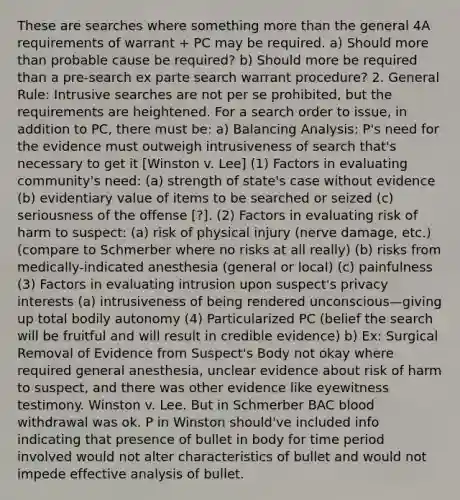 These are searches where something more than the general 4A requirements of warrant + PC may be required. a) Should more than probable cause be required? b) Should more be required than a pre-search ex parte search warrant procedure? 2. General Rule: Intrusive searches are not per se prohibited, but the requirements are heightened. For a search order to issue, in addition to PC, there must be: a) Balancing Analysis: P's need for the evidence must outweigh intrusiveness of search that's necessary to get it [Winston v. Lee] (1) Factors in evaluating community's need: (a) strength of state's case without evidence (b) evidentiary value of items to be searched or seized (c) seriousness of the offense [?]. (2) Factors in evaluating risk of harm to suspect: (a) risk of physical injury (nerve damage, etc.) (compare to Schmerber where no risks at all really) (b) risks from medically-indicated anesthesia (general or local) (c) painfulness (3) Factors in evaluating intrusion upon suspect's privacy interests (a) intrusiveness of being rendered unconscious—giving up total bodily autonomy (4) Particularized PC (belief the search will be fruitful and will result in credible evidence) b) Ex: Surgical Removal of Evidence from Suspect's Body not okay where required general anesthesia, unclear evidence about risk of harm to suspect, and there was other evidence like eyewitness testimony. Winston v. Lee. But in Schmerber BAC blood withdrawal was ok. P in Winston should've included info indicating that presence of bullet in body for time period involved would not alter characteristics of bullet and would not impede effective analysis of bullet.