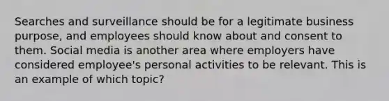 Searches and surveillance should be for a legitimate business purpose, and employees should know about and consent to them. Social media is another area where employers have considered employee's personal activities to be relevant. This is an example of which topic?