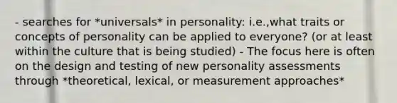 - searches for *universals* in personality: i.e.,what traits or concepts of personality can be applied to everyone? (or at least within the culture that is being studied) - The focus here is often on the design and testing of new personality assessments through *theoretical, lexical, or measurement approaches*