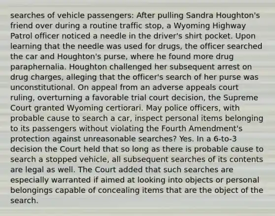 searches of vehicle passengers: After pulling Sandra Houghton's friend over during a routine traffic stop, a Wyoming Highway Patrol officer noticed a needle in the driver's shirt pocket. Upon learning that the needle was used for drugs, the officer searched the car and Houghton's purse, where he found more drug paraphernalia. Houghton challenged her subsequent arrest on drug charges, alleging that the officer's search of her purse was unconstitutional. On appeal from an adverse appeals court ruling, overturning a favorable trial court decision, the Supreme Court granted Wyoming certiorari. May police officers, with probable cause to search a car, inspect personal items belonging to its passengers without violating the Fourth Amendment's protection against unreasonable searches? Yes. In a 6-to-3 decision the Court held that so long as there is probable cause to search a stopped vehicle, all subsequent searches of its contents are legal as well. The Court added that such searches are especially warranted if aimed at looking into objects or personal belongings capable of concealing items that are the object of the search.