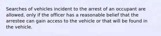 Searches of vehicles incident to the arrest of an occupant are allowed, only if the officer has a reasonable belief that the arrestee can gain access to the vehicle or that will be found in the vehicle.