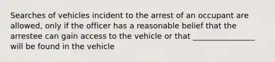 Searches of vehicles incident to the arrest of an occupant are allowed, only if the officer has a reasonable belief that the arrestee can gain access to the vehicle or that ________________ will be found in the vehicle