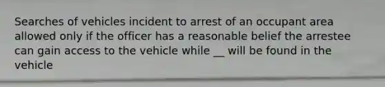 Searches of vehicles incident to arrest of an occupant area allowed only if the officer has a reasonable belief the arrestee can gain access to the vehicle while __ will be found in the vehicle