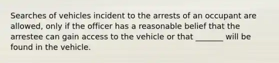 Searches of vehicles incident to the arrests of an occupant are allowed, only if the officer has a reasonable belief that the arrestee can gain access to the vehicle or that _______ will be found in the vehicle.