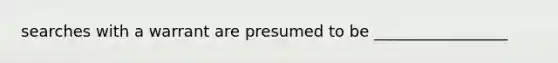 searches with a warrant are presumed to be _________________