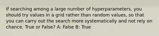 If searching among a large number of hyperparameters, you should try values in a grid rather than random values, so that you can carry out the search more systematically and not rely on chance. True or False? A: False B: True