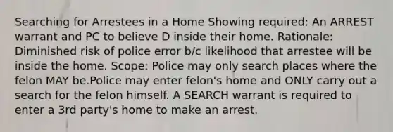 Searching for Arrestees in a Home Showing required: An ARREST warrant and PC to believe D inside their home. Rationale: Diminished risk of police error b/c likelihood that arrestee will be inside the home. Scope: Police may only search places where the felon MAY be.Police may enter felon's home and ONLY carry out a search for the felon himself. A SEARCH warrant is required to enter a 3rd party's home to make an arrest.