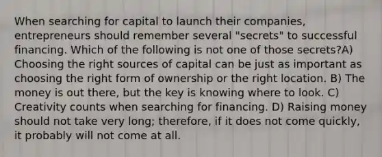 When searching for capital to launch their companies, entrepreneurs should remember several "secrets" to successful financing. Which of the following is not one of those secrets?A) Choosing the right sources of capital can be just as important as choosing the right form of ownership or the right location. B) The money is out there, but the key is knowing where to look. C) Creativity counts when searching for financing. D) Raising money should not take very long; therefore, if it does not come quickly, it probably will not come at all.