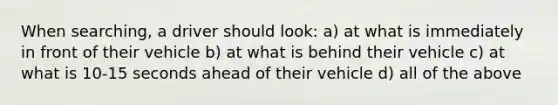 When searching, a driver should look: a) at what is immediately in front of their vehicle b) at what is behind their vehicle c) at what is 10-15 seconds ahead of their vehicle d) all of the above