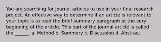 You are searching for journal articles to use in your final research project. An effective way to determine if an article is relevant to your topic is to read the brief summary paragraph at the very beginning of the article. This part of the journal article is called the ______. a. Method b. Summary c. Discussion d. Abstract