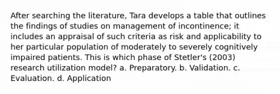 After searching the literature, Tara develops a table that outlines the findings of studies on management of incontinence; it includes an appraisal of such criteria as risk and applicability to her particular population of moderately to severely cognitively impaired patients. This is which phase of Stetler's (2003) research utilization model? a. Preparatory. b. Validation. c. Evaluation. d. Application