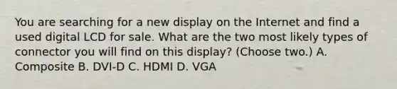 You are searching for a new display on the Internet and find a used digital LCD for sale. What are the two most likely types of connector you will find on this display? (Choose two.) A. Composite B. DVI-D C. HDMI D. VGA