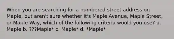 When you are searching for a numbered street address on Maple, but aren't sure whether it's Maple Avenue, Maple Street, or Maple Way, which of the following criteria would you use? a. Maple b. ???Maple* c. Maple* d. *Maple*