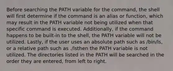 Before searching the PATH variable for the command, the shell will first determine if the command is an alias or function, which may result in the PATH variable not being utilized when that specific command is executed. Additionally, if the command happens to be built-in to the shell, the PATH variable will not be utilized. Lastly, if the user uses an absolute path such as /bin/ls, or a relative path such as ./lsthen the PATH variable is not utilized. The directories listed in the PATH will be searched in the order they are entered, from left to right.