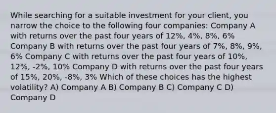 While searching for a suitable investment for your client, you narrow the choice to the following four companies: Company A with returns over the past four years of 12%, 4%, 8%, 6% Company B with returns over the past four years of 7%, 8%, 9%, 6% Company C with returns over the past four years of 10%, 12%, -2%, 10% Company D with returns over the past four years of 15%, 20%, -8%, 3% Which of these choices has the highest volatility? A) Company A B) Company B C) Company C D) Company D