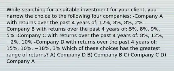 While searching for a suitable investment for your client, you narrow the choice to the following four companies: -Company A with returns over the past 4 years of: 12%, 8%, 8%, 2% -Company B with returns over the past 4 years of: 5%, 8%, 9%, 5% -Company C with returns over the past 4 years of: 8%, 12%, −2%, 10% -Company D with returns over the past 4 years of: 15%, 10%, −18%, 3% Which of these choices has the greatest range of returns? A) Company D B) Company B C) Company C D) Company A