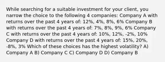 While searching for a suitable investment for your client, you narrow the choice to the following 4 companies: Company A with returns over the past 4 years of: 12%, 4%, 8%, 6% Company B with returns over the past 4 years of: 7%, 8%, 9%, 6% Company C with returns over the past 4 years of: 10%, 12%, -2%, 10% Company D with returns over the past 4 years of: 15%, 20%, -8%, 3% Which of these choices has the highest volatility? A) Company A B) Company C C) Company D D) Company B