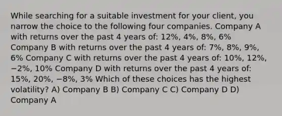 While searching for a suitable investment for your client, you narrow the choice to the following four companies. Company A with returns over the past 4 years of: 12%, 4%, 8%, 6% Company B with returns over the past 4 years of: 7%, 8%, 9%, 6% Company C with returns over the past 4 years of: 10%, 12%, −2%, 10% Company D with returns over the past 4 years of: 15%, 20%, −8%, 3% Which of these choices has the highest volatility? A) Company B B) Company C C) Company D D) Company A