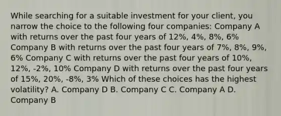 While searching for a suitable investment for your client, you narrow the choice to the following four companies: Company A with returns over the past four years of 12%, 4%, 8%, 6% Company B with returns over the past four years of 7%, 8%, 9%, 6% Company C with returns over the past four years of 10%, 12%, -2%, 10% Company D with returns over the past four years of 15%, 20%, -8%, 3% Which of these choices has the highest volatility? A. Company D B. Company C C. Company A D. Company B