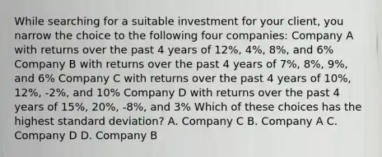 While searching for a suitable investment for your client, you narrow the choice to the following four companies: Company A with returns over the past 4 years of 12%, 4%, 8%, and 6% Company B with returns over the past 4 years of 7%, 8%, 9%, and 6% Company C with returns over the past 4 years of 10%, 12%, -2%, and 10% Company D with returns over the past 4 years of 15%, 20%, -8%, and 3% Which of these choices has the highest standard deviation? A. Company C B. Company A C. Company D D. Company B