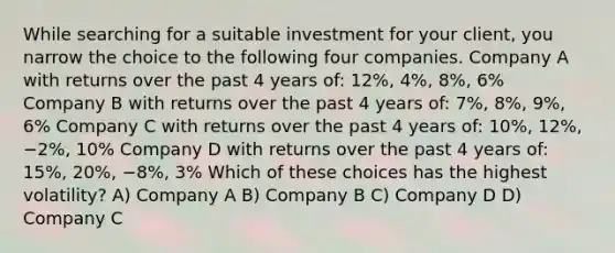 While searching for a suitable investment for your client, you narrow the choice to the following four companies. Company A with returns over the past 4 years of: 12%, 4%, 8%, 6% Company B with returns over the past 4 years of: 7%, 8%, 9%, 6% Company C with returns over the past 4 years of: 10%, 12%, −2%, 10% Company D with returns over the past 4 years of: 15%, 20%, −8%, 3% Which of these choices has the highest volatility? A) Company A B) Company B C) Company D D) Company C