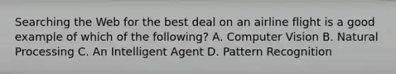 Searching the Web for the best deal on an airline flight is a good example of which of the following? A. Computer Vision B. Natural Processing C. An Intelligent Agent D. Pattern Recognition