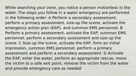 While searching your zone, you notice a person motionless in the water. The steps you follow in a water emergency are performed in the following order: A Perform a secondary assessment, perform a primary assessment, size-up the scene, activate the emergency action plan (EAP), and summon EMS personnel. B Perform a primary assessment, activate the EAP, summon EMS personnel, perform a secondary assessment and size-up the scene. C Size-up the scene, activate the EAP, form an initial impression, summon EMS personnel, perform a primary assessment and perform a secondary assessment. D Activate the EAP, enter the water, perform an appropriate rescue, move the victim to a safe exit point, remove the victim from the water and provide emergency care as needed