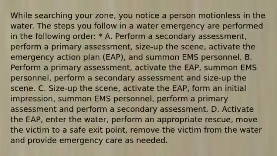 While searching your zone, you notice a person motionless in the water. The steps you follow in a water emergency are performed in the following order: * A. Perform a secondary assessment, perform a primary assessment, size-up the scene, activate the emergency action plan (EAP), and summon EMS personnel. B. Perform a primary assessment, activate the EAP, summon EMS personnel, perform a secondary assessment and size-up the scene. C. Size-up the scene, activate the EAP, form an initial impression, summon EMS personnel, perform a primary assessment and perform a secondary assessment. D. Activate the EAP, enter the water, perform an appropriate rescue, move the victim to a safe exit point, remove the victim from the water and provide emergency care as needed.