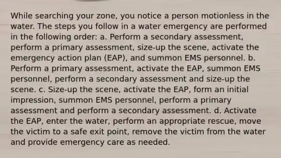 While searching your zone, you notice a person motionless in the water. The steps you follow in a water emergency are performed in the following order: a. Perform a secondary assessment, perform a primary assessment, size-up the scene, activate the emergency action plan (EAP), and summon EMS personnel. b. Perform a primary assessment, activate the EAP, summon EMS personnel, perform a secondary assessment and size-up the scene. c. Size-up the scene, activate the EAP, form an initial impression, summon EMS personnel, perform a primary assessment and perform a secondary assessment. d. Activate the EAP, enter the water, perform an appropriate rescue, move the victim to a safe exit point, remove the victim from the water and provide emergency care as needed.